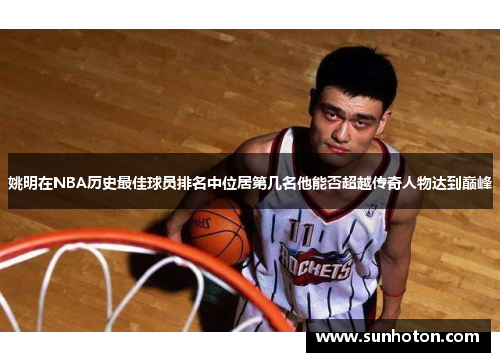 姚明在NBA历史最佳球员排名中位居第几名他能否超越传奇人物达到巅峰